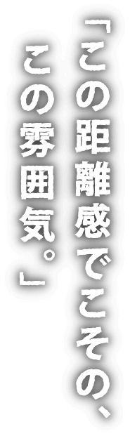 「この距離感でこその、この雰囲気。」