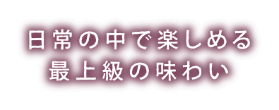 日常の中で楽しめる最上級の味わい